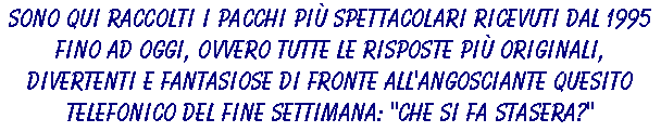 Sono qui raccolti i pacchi più spettacolari ricevuti dal 1995 fino ad oggi, ovvero tutte le risposte più originali, divertenti e fantasiose di fronte all'angosciante quesito telefonico del fine settimana: 'CHE SI FA STASERA?'