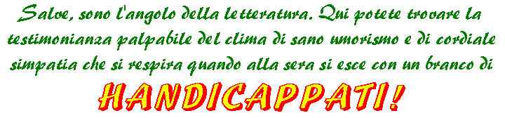 Salve, sono l'angolo della letteratura! Qui potrete trovare la testimonianza palpabile del clima di sano umorismo e di cordiale simpatia che si respira quando alla sera si esce con un branco di HANDICAPPATI!