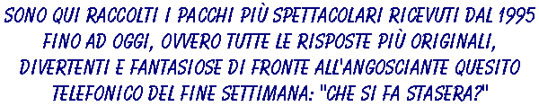 Sono qui raccolti i pacchi più spettacolari ricevuti dal 1995 fino ad oggi, ovvero tutte le risposte più originali, divertenti e fantasiose di fronte all'angosciante quesito telefonico del fine settimana: 'CHE SI FA STASERA?'