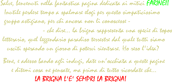 Salve, e benvenuti nella fantastica pagina dei mitici FARINEI! Inutile perdere tempo a spalmare elogi per questo simpaticissimo gruppo astigiano! Per chi ancora non li conoscesse - IGNORANTI, VERGOGNATEVI!!! - che dire, diciamo che la Brigna è una specie di topos letterario, in pratica rappresenta quel leggendario paradiso terrestre dal quale tutti siamo usciti sperando un giorno di potervi rientrare. Ho reso l'idea?