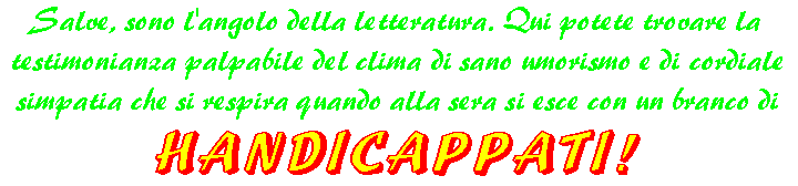 Salve, sono l'angolo della letteratura! Qui potrete trovare la testimonianza palpabile del clima di sano umorismo e di cordiale simpatia che si respira quando alla sera si esce con un branco di HANDICAPPATI!