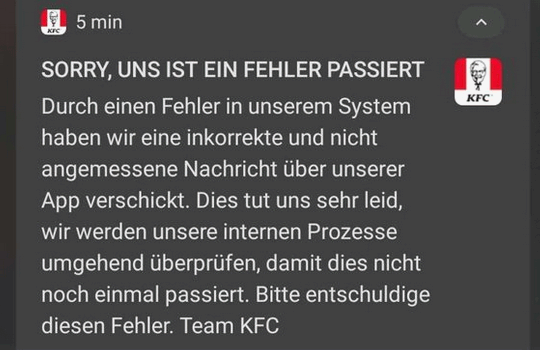 SORRY, UNS IST EIN FEHLER PASSIERT. Durch einen Fehler in unserem System haben wir eine inkorrekte und nicht angemessene Nachricht uber unserer App verschickt. Dies tut uns sehr leid, wir werden unsere internen Prozesse umgehend uberprufen, damit dies nicht noch einmal passiert. Bitte entschuldige diesen Fehler. Team KFC.